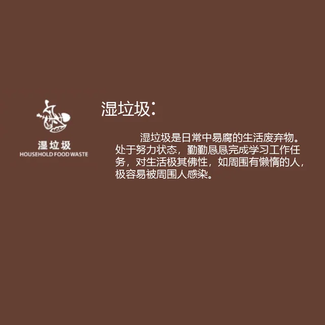 湿垃圾湿垃圾是日常中易腐的生活废弃物。湿垃圾HOUSEHOLD FOOD WASTE 处于努力状态,勤勤恳恳完成学习工作任务,对生活极其佛性,如周围有懒惰的人,极容易被周围人感染。