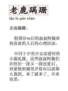 老鹿蹒跚lao lu pan shan老鹿蹒跚:指部分90后的叔叔阿姨看到喜欢的人后的心理活动。不同于少男少女恋爱时的小鹿乱撞,这些叔叔阿姨们在经历一段又一段恋爱后,对爱情的渴望并没有以前那么强烈,来了就来了,不来也罢。