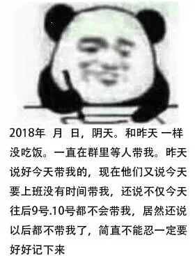2018年月日,阴天。和昨天一样没吃饭。一直在群里等人带我。昨天说好今天带我的,现在他们又说今天要上班没有时间带我,还说不仅今天往后9号.10号都不会带我,居然还说以后都不带我了,简直不能忍一定要好好记下来