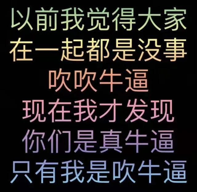 以前我觉得大家在一起都是没事吹吹牛逼现在我才发现你们是真牛逼只有我是吹牛逼（以前我觉得大家在一起都是没事吹吹牛逼现在我才发现你们是真牛逼只有我是吹牛逼）