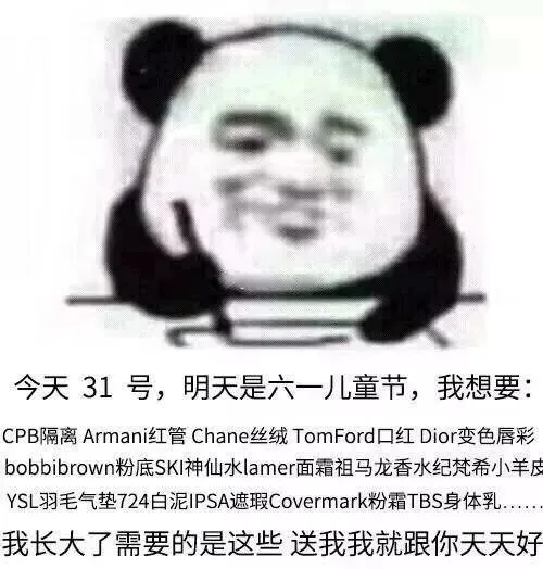 今天31号,明天是六一儿L童节,我想要:CPB隔离 Arman红管 Chane丝绒 RomFord口红Dior变色唇彩bobbibrown粉底SKI神仙水 lamer面霜祖马龙香水纪梵希小羊皮YSL羽毛气垫724白泥IPSA遮瑕 Covermark粉霜TBS身体乳我长大了需要的是这些送我我就跟你天天好