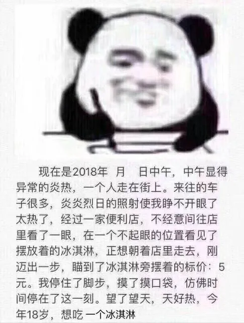现在是2018年月日中午,中午显得异常的炎热,一个人走在街上。来往的车子很多,炎炎烈日的照射使我睁不开眼了太热了,经过一家便利店,不经意间往店里看了一眼,在一个不起眼的位置看见了摆放着的冰淇淋,正想朝着店里走去,刚迈出一步,瞄到了冰淇淋旁摆着的标价:5元。我停住了脚步,摸了摸口袋,仿佛时间停在了这一刻。望了望天,天好热,今年18岁,想吃一个冰淇淋