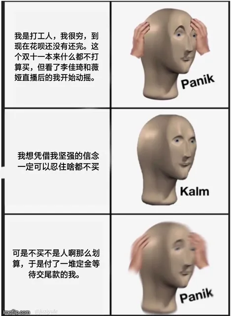 我是打工人,我很穷,到现在花呗还没有还完。这个双十一本来什么都不打算买,但看了李佳琦和薇娅直播后的我开始动摇。Panik 我想凭借我坚强的信念一定可以忍住啥都不买Kalm 可是不买不是人啊那么划算,于是付了一堆定金等待交尾款的我。Panik imgflip .com@ juziyule