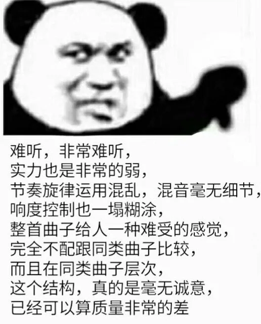 难听，非常难听，实力也是非常的弱，节奏旋律运用混乱，混音毫无细节响度控制也一塌糊涂，整首曲子给人一种难受的感觉，完全不配跟同类曲子比较，而且在同类曲子层次，这个结构，真的是毫无诚意，已经可以算质量非常的差（难听，非常难听，实力也是非常的弱，节奏旋律运用混乱，混音毫无细节响度控制也一塌糊涂，整首曲子给人一种难受的感觉，完全不配跟同类曲子比较，而且在同类曲子层次，这个结构，真的是毫无诚意，已经可以算质量非常的差）