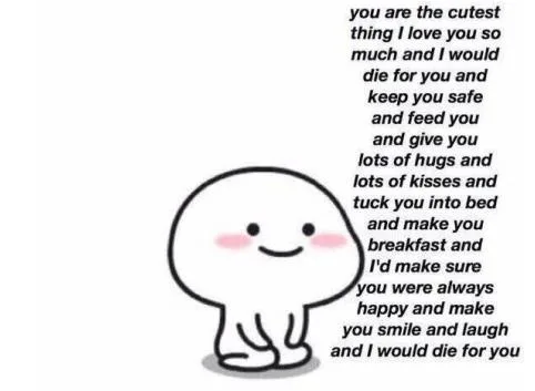 you are the cutest thing I love you so much and I would die for you and keep you safe and feed you and give you lots of kisses and tuck you into bed and make you breakfast and I'd make sure you were always happy and make you smile and laugh and I would die for you.（you are the cutest thing I love you so much and I would die for you and keep you safe and feed you and give you lots of kisses and tuck you into bed and make you breakfast and I'd make sure you were always happy and make you smile and laugh and I would die for you.）