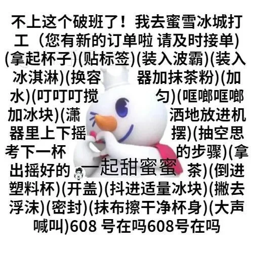不上这个破班了!我去蜜雪冰城打工(您有新的订单啦请及时接单)(拿起杯子)(贴标签)(装入波霸)(装入冰淇淋)(换容器加抹茶粉)(加水)(叮叮叮搅匀)(哐啷哐啷加冰块)(潇洒地放进机器里上下摇摆)(抽空思考下一杯的步骤)(拿出摇好的起甜蜜蜜茶)(倒进塑料杯)(开盖)(抖进适量冰块)(撇去浮沫)(密封)(抹布擦干净杯身)(大声喊叫)608号在吗608号在吗