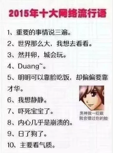 2015年十大网络流行语1、重要的事情说三遍。2、世界那么大,我想去看看。3、然并卵,城会玩。4、 Duang。5、明明可以靠脸吃饭,却偏偏要靠才华。6、我想静静。7、吓死宝宝了。男神我一眨眼就会错过你的脸8、内心几乎是崩溃的9、日了狗了。10、主要看气质。