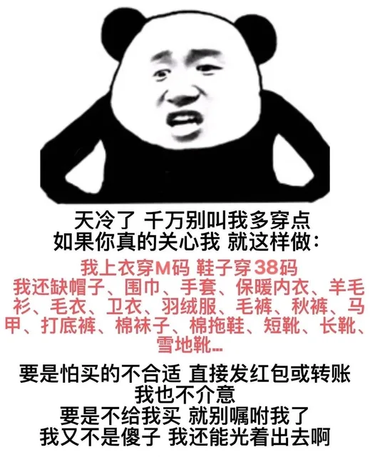 天冷了千万别叫我多穿点如果你真的关心我就这样做:我上衣穿M码鞋子穿38码我还缺帽子、围巾、手套、保暖内衣、羊毛衫、毛衣、卫衣、羽绒服、毛裤、秋裤、马甲、打底裤、棉袜子、棉拖鞋、短靴、长靴、雪地靴要是怕买的不合适直接发红包或转账我也不介意要是不给我买就别嘱咐我了我又不是傻子我还能光着出去啊