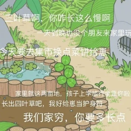 叶草啊,你咋长这么慢啊一大到晚也没个朋友来家里今天要去集市换点菜饼给惠82家里就这两亩地,孩子上学旅行全靠你啦长出四叶草吧,我好给崽当护身符我们家穷长点