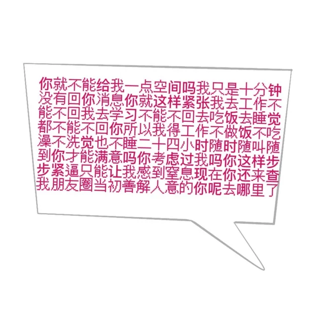 你就不能给我一点空间吗我只是十分钟没有回你消息你就这样紧张我去工作不能不回我去学习不能不回去吃饭去睡觉都不能不回你所以我得工作不做饭不吃澡不洗觉也不睡二十四小时随时随叫随到你寸能满意吗你考虑过我吗你这样步步紧逼只能让我感到窒息现在你还来查我朋友圈当初善解人意的你呢去哪里了（你就不能给我一点空间吗我只是十分钟没有回你消息你就这样紧张我去工作不能不回我去学习不能不回去吃饭去睡觉都不能不回你所以我得工作不做饭不吃澡不洗觉也不睡二十四小时随时随叫随到你寸能满意吗你考虑过我吗你这样步步紧逼只能让我感到窒息现在你还来查我朋友圈当初善解人意的你呢去哪里了）