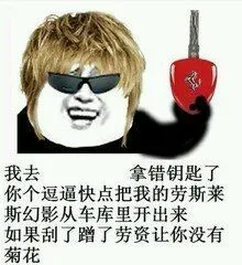 我去，拿错钥匙了，你个逗逼快点把我的劳斯莱斯幻影从车库里开出来。如果刮了蹭了劳资让你没有菊花