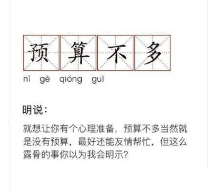 预算不多ni ge qiong gui明说就想让你有个心理准备,预算不多当然就是没有预算,最好还能友情帮忙,但这么露骨的事你以为我会明示?