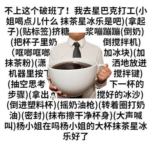 不上这个破班了!我去星巴克打工(小姐喝点儿什么抹茶星冰乐是吧)(拿起子)(贴标签)挤糖浆嘣蹦蹦(倒奶)(把杯子里奶倒搅拌机)(哐啷哐啷加冰块)(加抹茶粉)(潇洒地放迸机器里按搅拌键)(抽空思考下一杯的步骤)(拿出搅好的冰沙)(倒进塑料杯)(摇奶油枪)转着圈打奶油)(密封)(抹布擦干净杯身)大声喊叫杨小姐在吗杨小姐的大杯抹茶星冰乐好了（不上这个破班了!我去星巴克打工(小姐喝点儿什么抹茶星冰乐是吧)(拿起子)(贴标签)挤糖浆嘣蹦蹦(倒奶)(把杯子里奶倒搅拌机)(哐啷哐啷加冰块)(加抹茶粉)(潇洒地放迸机器里按搅拌键)(抽空思考下一杯的步骤)(拿出搅好的冰沙)(倒进塑料杯)(摇奶油枪)转着圈打奶油)(密封)(抹布擦干净杯身)大声喊叫杨小姐在吗杨小姐的大杯抹茶星冰乐好了）