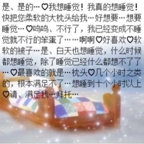 是、是的…口我想睡觉！我真的想睡觉！快把您柔软的大枕头给我…好想要…想要睡觉…鸣呜、不行了，我已经变成不睡觉就不行的笨蛋了……啊啊口好喜欢口软软的被子…是、白天也想睡觉，什么时候都想睡觉，除了睡觉已经什么都想不了了…口最喜欢的就是…枕头口几个小时之类的，根本满足不了…想睡到十个小时以上请、满足我…拜托…（是、是的…口我想睡觉！我真的想睡觉！快把您柔软的大枕头给我…好想要…想要睡觉…鸣呜、不行了，我已经变成不睡觉就不行的笨蛋了……啊啊口好喜欢口软软的被子…是、白天也想睡觉，什么时候都想睡觉，除了睡觉已经什么都想不了了…口最喜欢的就是…枕头口几个小时之类的，根本满足不了…想睡到十个小时以上请、满足我…拜托…）