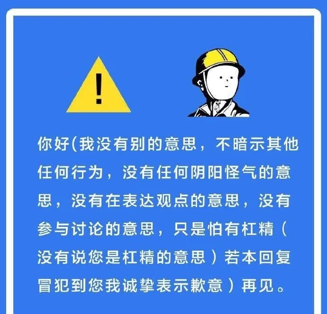 你好(我没有别的意思,不暗示其他任何行为,没有任何阴阳怪气的意思,没有在表达观点的意思,没有参与讨论的意思,只是怕有杠精(没有说您是杠精的意思)若本回复冒犯到您我诚挚表示歉意)再见。（你好(我没有别的意思,不暗示其他任何行为,没有任何阴阳怪气的意思,没有在表达观点的意思,没有参与讨论的意思,只是怕有杠精(没有说您是杠精的意思)若本回复冒犯到您我诚挚表示歉意)再见。）