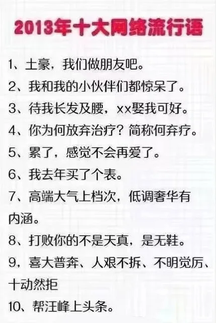 2013年十大网络流行语1、土豪,我们做朋友吧。2、我和我的小伙伴们都惊呆了。3、待我长发及腰,xx娶我可好。4、你为何放弃治疗?简称何弃疗。5、累了,感觉不会再爱了。6、我去年买了个表。7、高端大气上档次,低调奢华有内涵。8、打败你的不是天真,是无鞋。9,喜大普奔、人艰不拆、不明觉厉、十动然拒10、帮汪峰上头条。（2013年十大网络流行语1、土豪,我们做朋友吧。2、我和我的小伙伴们都惊呆了。3、待我长发及腰,xx娶我可好。4、你为何放弃治疗?简称何弃疗。5、累了,感觉不会再爱了。6、我去年买了个表。7、高端大气上档次,低调奢华有内涵。8、打败你的不是天真,是无鞋。9,喜大普奔、人艰不拆、不明觉厉、十动然拒10、帮汪峰上头条。）