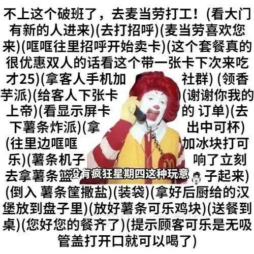 不上这个破班了,去麦当劳打工!(看大门有新的人进来)(去打招呼)(麦当劳喜欢您来)(哐哐往里招呼开始卖卡)(这个套餐真的很优惠双人的话看这个带一张卡下次来吃才25)(拿客人手机加社群)(领香芋派)(给客人下张卡(谢谢你我的上帝)(看显示屏卡的订单)(去下薯条炸派)(拿出中可杯)(往里边哐哐加冰块打可乐)(薯条机子响了立刻去拿薯条篮有疯狂星期四这种玩意子起来(倒入薯条筐撒盐)(装袋)(拿好后厨给的汉堡放到盘子里)(放好薯条可乐鸡块)(送餐到桌)(您好您的餐齐了)(提示顾客可乐是无吸管盖打开口就可以喝了