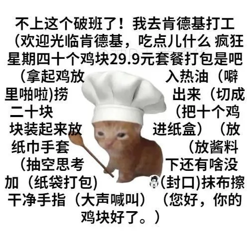 不上这个破班了!我去肯德基打工(欢迎光临肯德基,吃点儿什么疯狂星期四十个鸡块29.9元套餐打包是吧(拿起鸡放入热油(噼里啪啦)捞出来(切成二十块(把十个鸡块装起来放进纸盒)(放纸巾手套(放酱料(抽空思考下还有啥没加(纸袋打包)封口)抹布擦干净手指(大声喊叫)(您好,你的鸡块好了。)