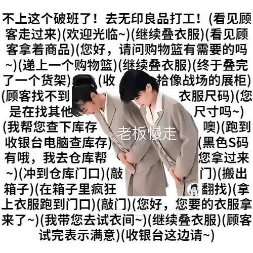 不上这个破班了!去无印良品打工!(看见顾客走过来)(欢迎光临~)(继续叠衣服)(看见顾客拿着商品)(您好,请问购物篮有需要的吗)(递上一个购物篮)(继续叠衣服)(终于叠完了一个货架)收拾像战场的展柜)(顾客找不到衣服尺码)(您是在找其他尺寸吗~)(我帮您查下库存老板慢走噢)(跑到收银台电脑查库存)黑色S码有哦,我去仓库帮您拿过来)(冲到仓库门口)(敲门)(搬出箱子)(在箱子里疯狂翻找)(拿上衣服跑到门口)(敲门)(您好,您要的衣服拿来了~)(我带您去试衣间~)(继续叠衣服)(顾客试完表示满意)(收银台这边请~)