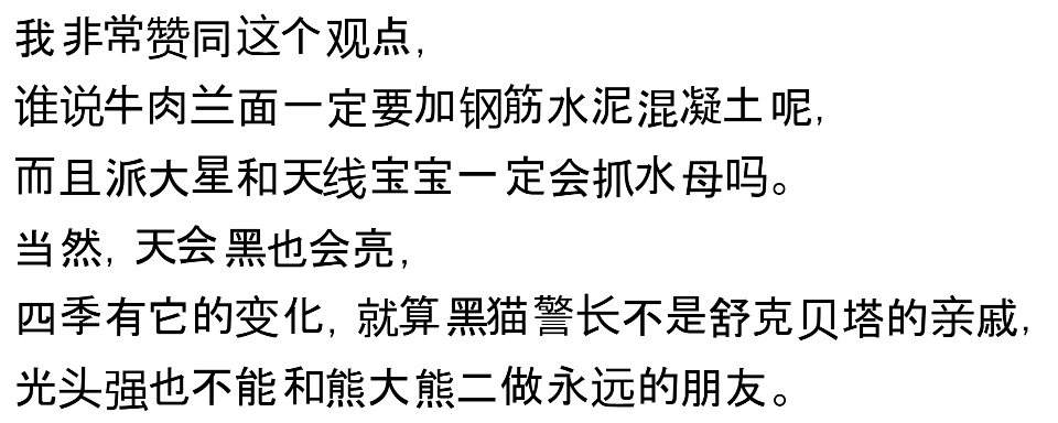 我非常赞同这个观点,谁说牛肉兰面一定要加钢筋水泥混凝土呢,而且派大星和天线宝宝一定会抓水母吗。当然,天会黑也会亮,四季有它的变化,就算黑猫警长不是舒克贝塔的亲戚,光头强也不能和熊大熊二做永远的朋友。