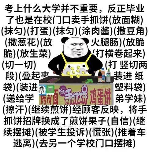 考上什么大学并不重要,反正毕业了也是在校门口卖手抓饼(放面糊)(抹匀)(打蛋)(抹匀)(涂肉酱)(撒豆角)(撒葱花)(放火腿肠)(放脆脆)(放生菜)打横卷起来)(切一切)(打竖切两段)(叠起装进纸袋)(装进塑料袋(递给学抓饼鸡蛋饼弟学妹)(擦汗)(继续煎饼)经顾客反映,将手抓饼招牌换成了煎饼果子(自信)(继续摆摊)(被学生投诉)(慌张)(推着车逃离)(去另一个学校门口摆摊)