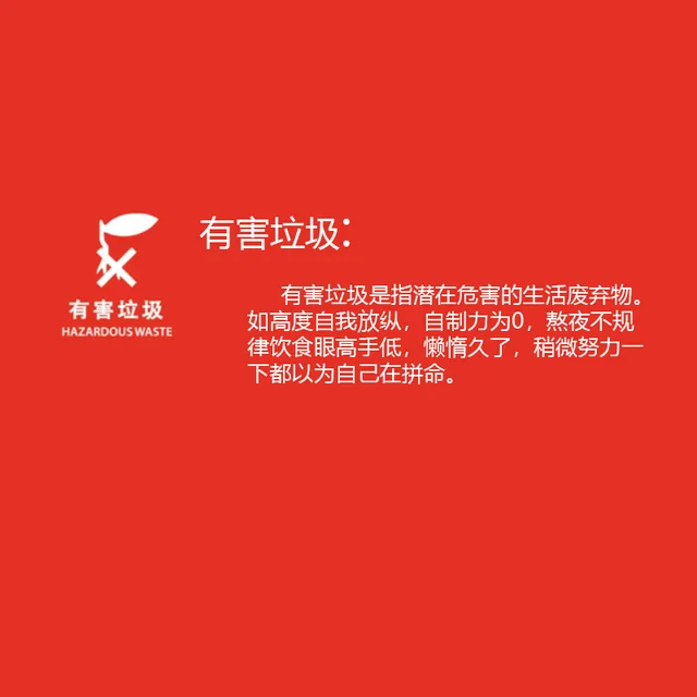 有害垃圾有害垃圾有害垃圾是指潜在危害的生活废弃物。HAZARDOUS WASTE 如高度自我放纵,自制力为0,熬夜不规律饮食眼高手低,懒惰久了,稍微努力一下都以为自己在拼命。（有害垃圾有害垃圾有害垃圾是指潜在危害的生活废弃物。HAZARDOUS WASTE 如高度自我放纵,自制力为0,熬夜不规律饮食眼高手低,懒惰久了,稍微努力一下都以为自己在拼命。）