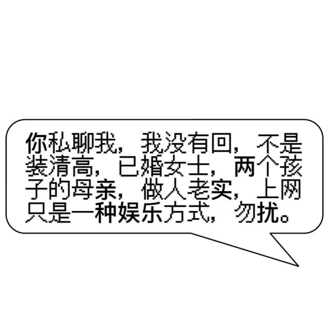 你私聊我，我没有回，不是装清高，已婚女士，两个孩子的母亲，做人老实，上网只是一种娱乐方式，勿扰。（你私聊我，我没有回，不是装清高，已婚女士，两个孩子的母亲，做人老实，上网只是一种娱乐方式，勿扰。）